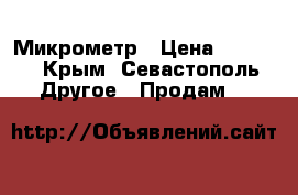 Микрометр › Цена ­ 3 000 - Крым, Севастополь Другое » Продам   